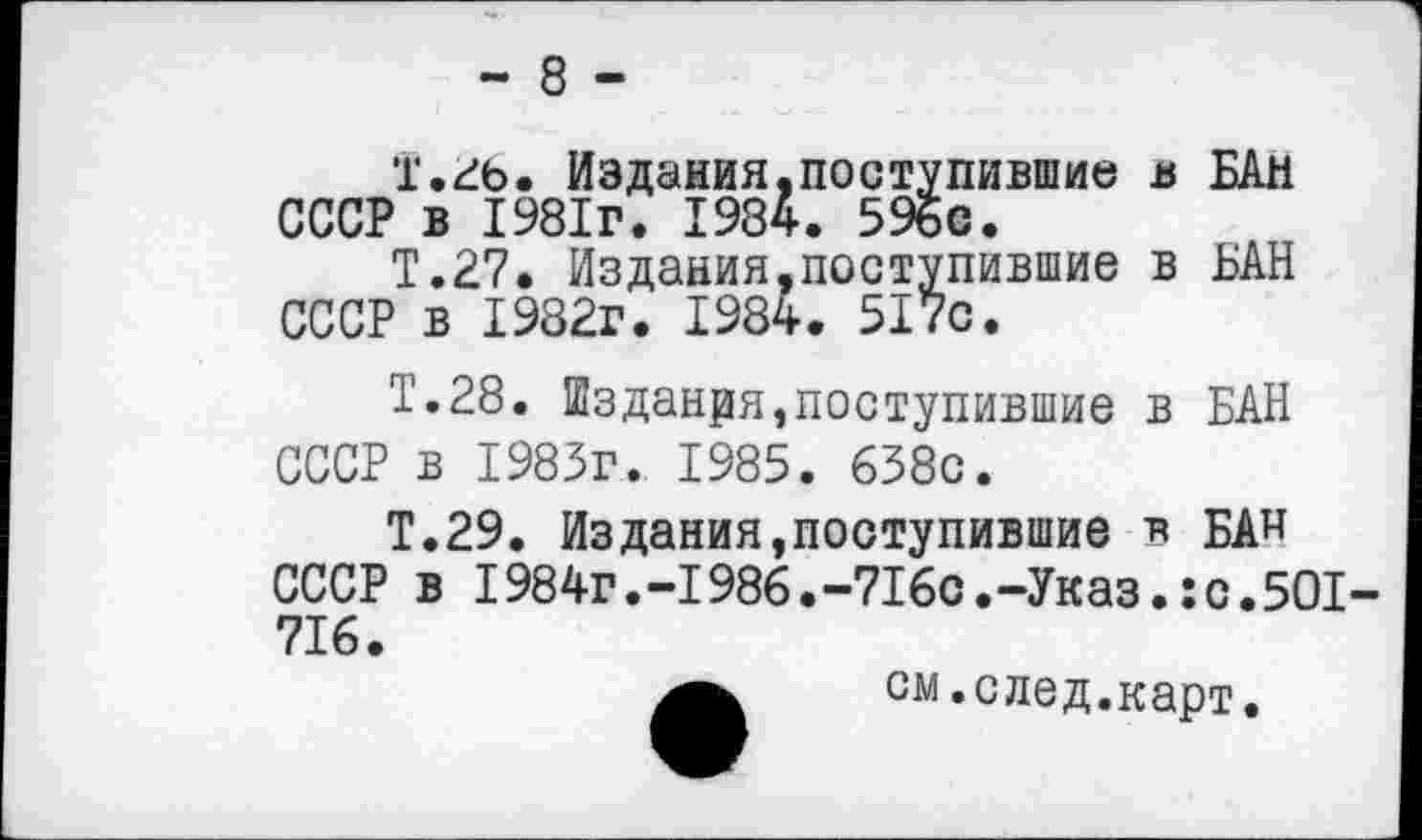 ﻿- 8 -
Т.26. Издания.поступившие в БАН СССР в 1981г. 1984. 596с.
Т.27. Издания,поступившие в БАН СССР в 1982г. 1984. 517с.
Т.28. Шзданря,поступившие в БАН СССР в 1983г. 1985. 638с.
Т.29. ИзДания,поступившие в БАН СССР в I984г.-1986.-716с.-Указ.:с.501-716.
см.след.карт